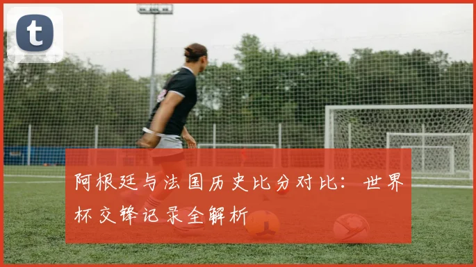 阿根廷与法国历史比分对比：世界杯交锋记录全解析