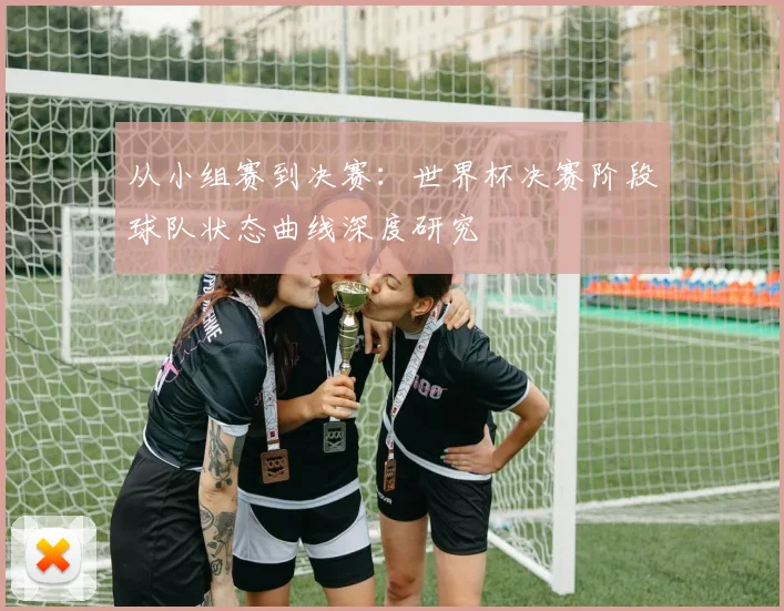 从小组赛到决赛：世界杯决赛阶段球队状态曲线深度研究